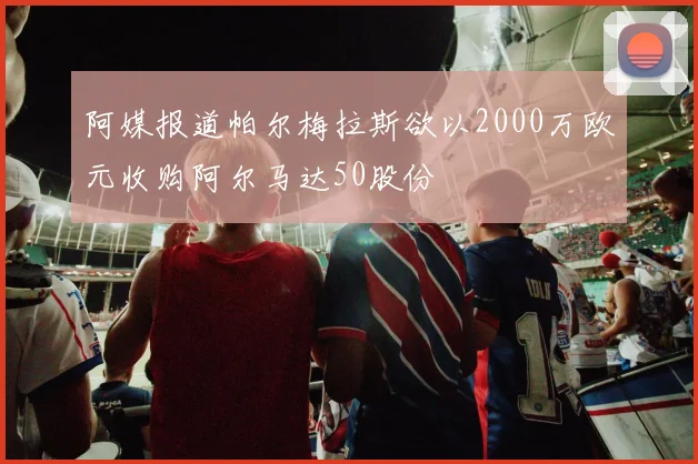 阿媒报道帕尔梅拉斯欲以2000万欧元收购阿尔马达50股份