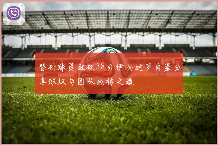 替补球员狂砍58分伊戈达罗自豪分享球权与团队轮转之道