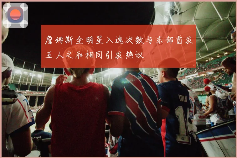 詹姆斯全明星入选次数与东部首发五人之和相同引发热议