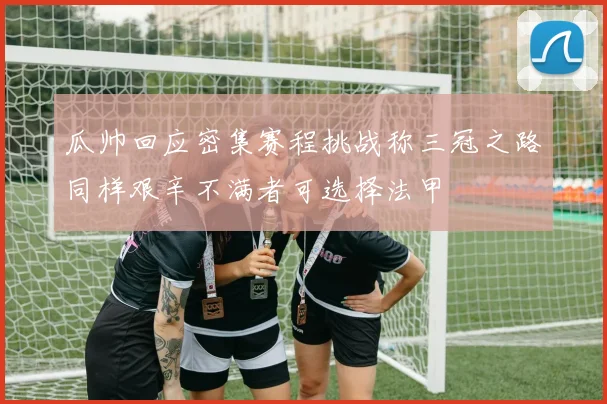 瓜帅回应密集赛程挑战称三冠之路同样艰辛不满者可选择法甲
