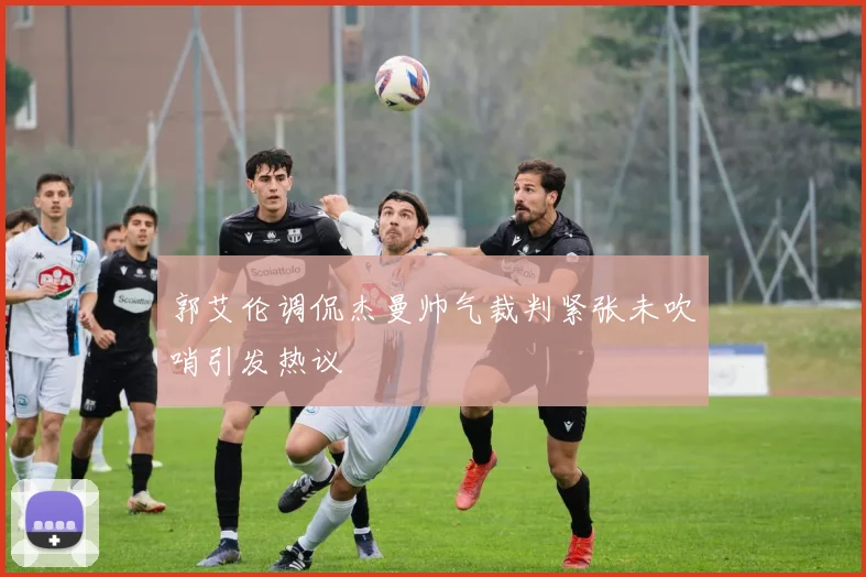 郭艾伦调侃杰曼帅气裁判紧张未吹哨引发热议