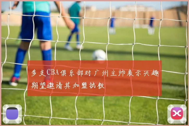 多支CBA俱乐部对广州主帅表示兴趣期望邀请其加盟执教