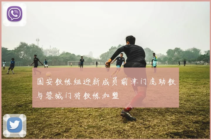 国安教练组迎新成员前津门虎助教与蓉城门将教练加盟