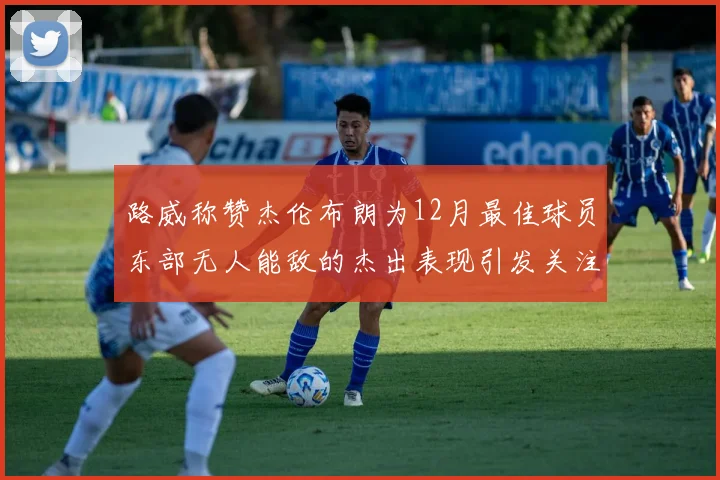 路威称赞杰伦布朗为12月最佳球员东部无人能敌的杰出表现引发关注