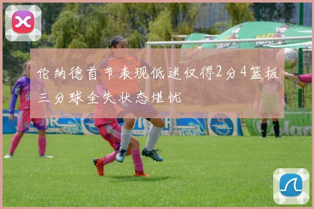 伦纳德首节表现低迷仅得2分4篮板三分球全失状态堪忧