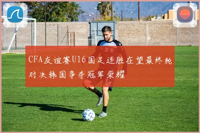 CFA友谊赛U16国足连胜在望最终轮对决韩国争夺冠军荣耀