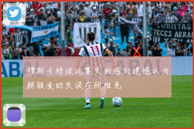 穆斯卡特谈比赛失利感到遗憾认为颜骏凌的失误在所难免