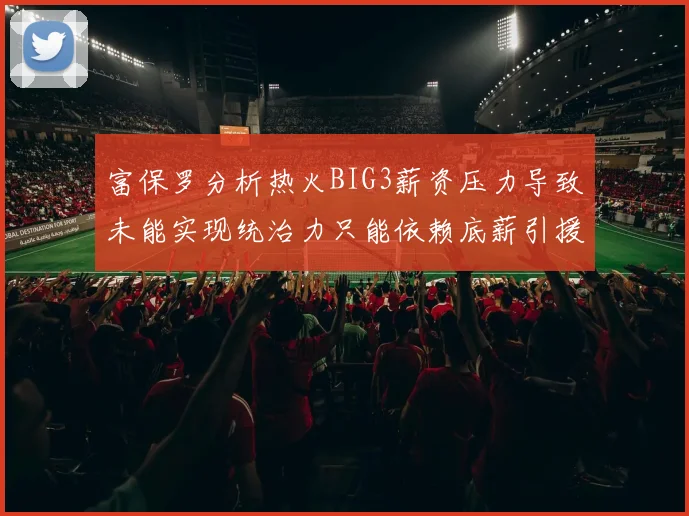 富保罗分析热火BIG3薪资压力导致未能实现统治力只能依赖底薪引援
